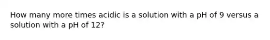 How many more times acidic is a solution with a pH of 9 versus a solution with a pH of 12?