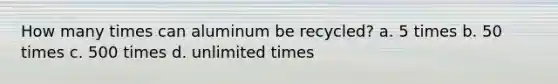 How many times can aluminum be recycled? a. 5 times b. 50 times c. 500 times d. unlimited times