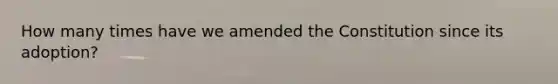 How many times have we amended the Constitution since its adoption?