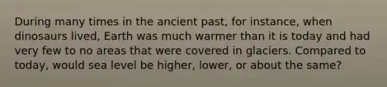 During many times in the ancient past, for instance, when dinosaurs lived, Earth was much warmer than it is today and had very few to no areas that were covered in glaciers. Compared to today, would sea level be higher, lower, or about the same?