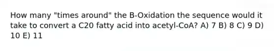 How many "times around" the B-Oxidation the sequence would it take to convert a C20 fatty acid into acetyl-CoA? A) 7 B) 8 C) 9 D) 10 E) 11