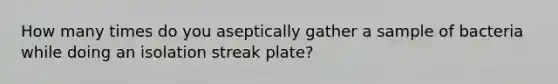 How many times do you aseptically gather a sample of bacteria while doing an isolation streak plate?