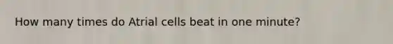 How many times do Atrial cells beat in one minute?