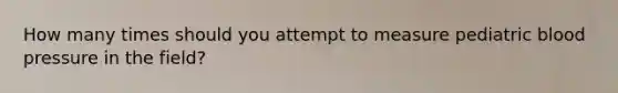 How many times should you attempt to measure pediatric blood pressure in the field?