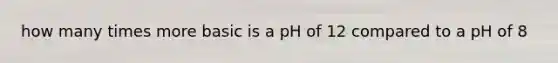 how many times more basic is a pH of 12 compared to a pH of 8