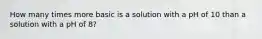 How many times more basic is a solution with a pH of 10 than a solution with a pH of 8?