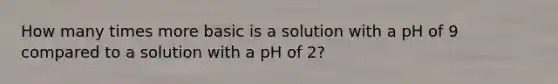 How many times more basic is a solution with a pH of 9 compared to a solution with a pH of 2?