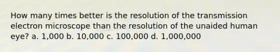 How many times better is the resolution of the transmission electron microscope than the resolution of the unaided human eye? a. 1,000 b. 10,000 c. 100,000 d. 1,000,000