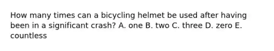 How many times can a bicycling helmet be used after having been in a significant crash? A. one B. two C. three D. zero E. countless