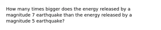 How many times bigger does the energy released by a magnitude 7 earthquake than the energy released by a magnitude 5 earthquake?