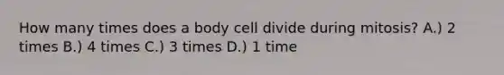 How many times does a body cell divide during mitosis? A.) 2 times B.) 4 times C.) 3 times D.) 1 time