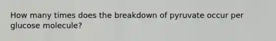 How many times does the breakdown of pyruvate occur per glucose molecule?