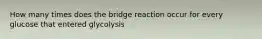 How many times does the bridge reaction occur for every glucose that entered glycolysis