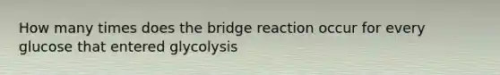 How many times does the bridge reaction occur for every glucose that entered glycolysis