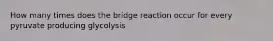 How many times does the bridge reaction occur for every pyruvate producing glycolysis