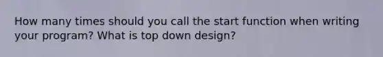 How many times should you call the start function when writing your program? What is top down design?