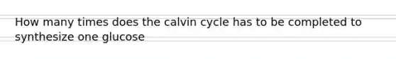 How many times does the calvin cycle has to be completed to synthesize one glucose