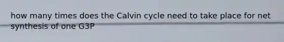 how many times does the Calvin cycle need to take place for net synthesis of one G3P