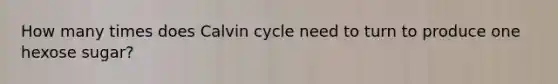 How many times does Calvin cycle need to turn to produce one hexose sugar?