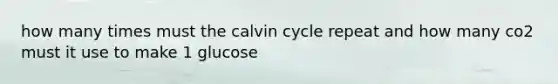 how many times must the calvin cycle repeat and how many co2 must it use to make 1 glucose