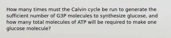 How many times must the Calvin cycle be run to generate the sufficient number of G3P molecules to synthesize glucose, and how many total molecules of ATP will be required to make one glucose molecule?