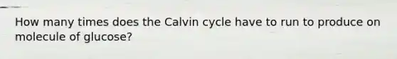 How many times does the Calvin cycle have to run to produce on molecule of glucose?