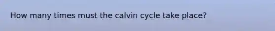 How many times must the calvin cycle take place?