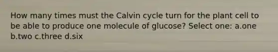 How many times must the Calvin cycle turn for the plant cell to be able to produce one molecule of glucose? Select one: a.one b.two c.three d.six