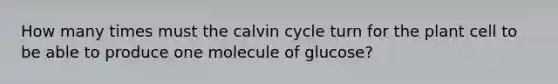 How many times must the calvin cycle turn for the plant cell to be able to produce one molecule of glucose?