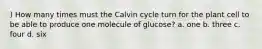 ) How many times must the Calvin cycle turn for the plant cell to be able to produce one molecule of glucose? a. one b. three c. four d. six