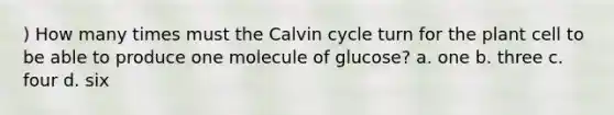 ) How many times must the Calvin cycle turn for the plant cell to be able to produce one molecule of glucose? a. one b. three c. four d. six