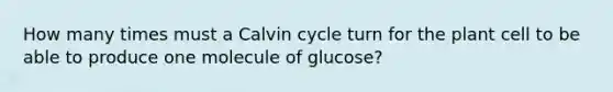 How many times must a Calvin cycle turn for the plant cell to be able to produce one molecule of glucose?