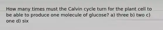 How many times must the Calvin cycle turn for the plant cell to be able to produce one molecule of glucose? a) three b) two c) one d) six