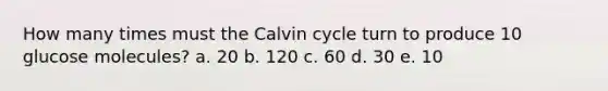 How many times must the Calvin cycle turn to produce 10 glucose molecules? a. 20 b. 120 c. 60 d. 30 e. 10