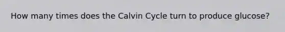 How many times does the Calvin Cycle turn to produce glucose?