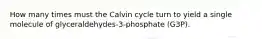 How many times must the Calvin cycle turn to yield a single molecule of glyceraldehydes-3-phosphate (G3P).