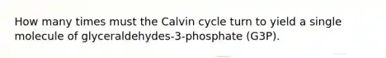 How many times must the Calvin cycle turn to yield a single molecule of glyceraldehydes-3-phosphate (G3P).