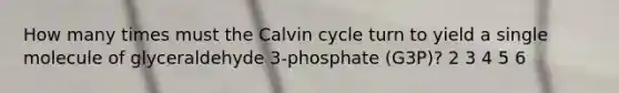 How many times must the Calvin cycle turn to yield a single molecule of glyceraldehyde 3-phosphate (G3P)? 2 3 4 5 6