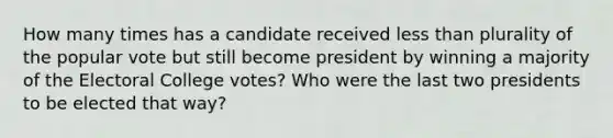 How many times has a candidate received less than plurality of the popular vote but still become president by winning a majority of the Electoral College votes? Who were the last two presidents to be elected that way?