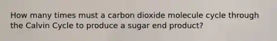 How many times must a carbon dioxide molecule cycle through the Calvin Cycle to produce a sugar end product?