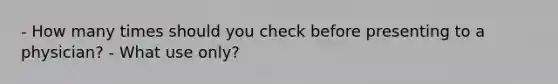 - How many times should you check before presenting to a physician? - What use only?