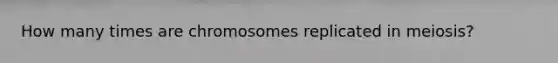 How many times are chromosomes replicated in meiosis?