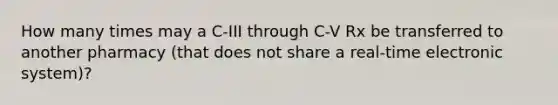 How many times may a C-III through C-V Rx be transferred to another pharmacy (that does not share a real-time electronic system)?