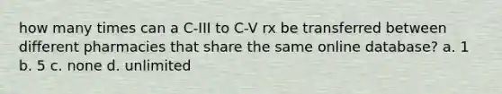 how many times can a C-III to C-V rx be transferred between different pharmacies that share the same online database? a. 1 b. 5 c. none d. unlimited