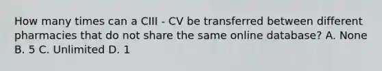 How many times can a CIII - CV be transferred between different pharmacies that do not share the same online database? A. None B. 5 C. Unlimited D. 1