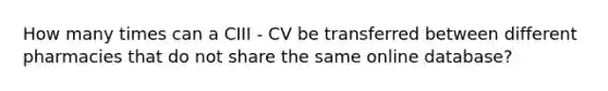 How many times can a CIII - CV be transferred between different pharmacies that do not share the same online database?