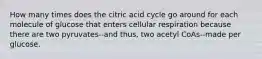 How many times does the citric acid cycle go around for each molecule of glucose that enters cellular respiration because there are two pyruvates--and thus, two acetyl CoAs--made per glucose.