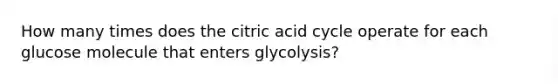 How many times does the citric acid cycle operate for each glucose molecule that enters glycolysis?