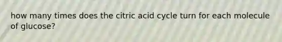 how many times does the citric acid cycle turn for each molecule of glucose?