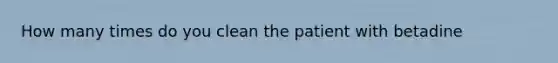 How many times do you clean the patient with betadine